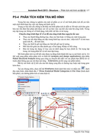 Autodesk Revit 2013 - Structure – Phân tích mô hình và đặt tải
Nguyễn Văn Thiệp
157
P3-4 PHÂN TÍCH KIỂM TRA MÔ HÌNH
Trong bài này chúng ta nghiên cứu một số phần cơ sở về mô hình phân tích để cải tiến
một cách thích hợp cho việc xây dựng mô hình vật lý.
Trong cơ học kết cấu chúng ta đã thấy mô hình phân tích là diễn tả 3D một cách đơn giản
hóa mà vẫn đảm bảo phản ánh được sát với sự làm việc của kết cấu toàn bộ công trình. Trong
này tập trung các thông số về hình dạng, tính chất vật liệu và tải trọng.
Chuyển công trình thực tế về sơ đồ của công trình theo nguyên tắc sau:
 Thay các thanh bằng đường trục, thay các bản hoặc vỏ bằng các mặt trung gian.
 Thay các tiết diện bằng các đặc trưng hình học của nó như : diện tích F và mô men
quán tính A.... để tính toán.
 Thay các thiết bị gối tựa bằng các liên kết gối tựa lý tưởng.
 Mối liên kết giữa các đầu thanh quy về hai dạng: Khớp và Nối cứng.
 Đưa tải trọng tác dụng về trục của nó dưới dạng ba loại chính là: Tải trọng tập
trung, tải trọng phân bố và mô men tập trung .
Mô hình phân tích (sơ đồ kết cấu) được tự động hình thành khi tạo ra mô hình vật lý. Có
thể xuất sang phần mềm phân tích và thiết kế (analysis and design applications) như phần
Robot Structural Analysis thông qua công cụ chuyển đổi (đối với các phiên bản 2012 trở về
trước phải thông qua các mô đun mở rộng – Extensions cài bổ sung vào phần mềm).
Bất kỳ mô hình vật lý kết cấu nào khi dựng xong đều có đường trục hoặc mặt trung gian
kèm theo.
Tại các khung nhìn, chọn chế độ Wireframe (hình dưới bên trái) và nhấn nút dưới
đáy màn hình, nhấn đánh dấu  Show Analytical Model Categories in this View (hình dưới
bên phải), các đường phân tích có màu hiện ra.
 