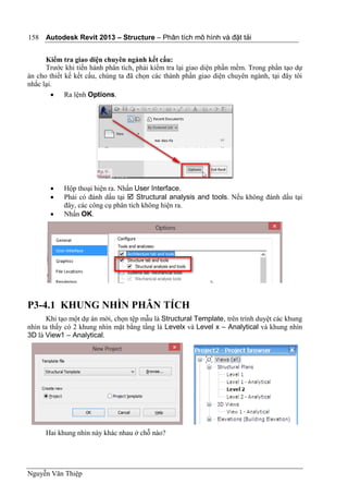 Autodesk Revit 2013 – Structure – Phân tích mô hình và đặt tải
Nguyễn Văn Thiệp
158
Kiểm tra giao diện chuyên ngành kết cấu:
Trước khi tiến hành phân tích, phải kiểm tra lại giao diện phần mềm. Trong phần tạo dự
án cho thiết kế kết cấu, chúng ta đã chọn các thành phần giao diện chuyên ngành, tại đây tôi
nhắc lại.
 Ra lệnh Options.
 Hộp thoại hiện ra. Nhấn User Interface.
 Phải có đánh dấu tại  Structural analysis and tools. Nếu không đánh dấu tại
đây, các công cụ phân tích không hiện ra.
 Nhấn OK.
P3-4.1 KHUNG NHÌN PHÂN TÍCH
Khi tạo một dự án mới, chọn tệp mẫu là Structural Template, trên trình duyệt các khung
nhìn ta thấy có 2 khung nhìn mặt bằng tầng là Levelx và Level x – Analytical và khung nhìn
3D là View1 – Analytical.
Hai khung nhìn này khác nhau ở chỗ nào?
 