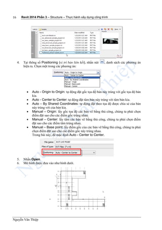Revit 2014 Phần 3 – Structure – Thực hành xây dựng công trình
Nguyễn Văn Thiệp
16
4. Tại thông số Positioning (vị trí bản liên kết), nhấn nút , danh sách các phương án
hiện ra. Chọn một trong các phương án:
 Auto - Origin to Origin: tự động đặt gốc tọa độ bản này trùng với gốc tọa độ bản
kia.
 Auto - Center to Center: tự động đặt tâm bản này trùng với tâm bản kia.
 Auto – By Shared Coordinates: tự động đặt theo tọa độ được chia sẻ của bản
này trùng với của bản kia.
 Manual – Origin: lấy gốc tọa độ các bản vẽ bằng thủ công, chúng ta phải chọn
điểm đặt sao cho các điểm gốc trùng nhau.
 Manual – Center: lấy tâm các bản vẽ bằng thủ công, chúng ta phải chọn điểm
đặt sao cho các điểm tâm trùng nhau.
 Manual – Base point: lấy điểm gốc của các bản vẽ bằng thủ công, chúng ta phải
chọn điểm đặt sao cho các điểm gốc này trùng nhau.
Trong bài này, để mặc định Auto - Center to Center.
5. Nhấn Open.
6. Mô hình được đưa vào như hình dưới.
 