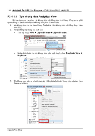 Autodesk Revit 2013 – Structure – Phân tích mô hình và đặt tải
Nguyễn Văn Thiệp
160
P3-4.1.1 Tạo khung nhìn Analytical View
Khi tạo thêm các cao trình, các khung nhìn mặt bằng phân tích không động tạo ra, phải
tạo ra chúng và áp các thiết lập của khung nhìn phân tích mẫu vào.
1. Mở khung nhìn cần tạo thêm khung Analytical (như khung nhìn mặt bằng tầng - plan
hoặc 3D).
2. Ra lệnh bằng một trong các cách sau:
 Trên ruy băng: View  Duplicate View Duplicate View.
 Nhấn phải chuột vào tên khung nhìn trên trình duyệt, chọn Duplicate View 
Duplicate.
3. Tên khung nhìn hiện ra trên trình duyệt. Nhấn phải chuột vào khung nhìn vừa tạo, chọn
Rename (đổi tên).
 