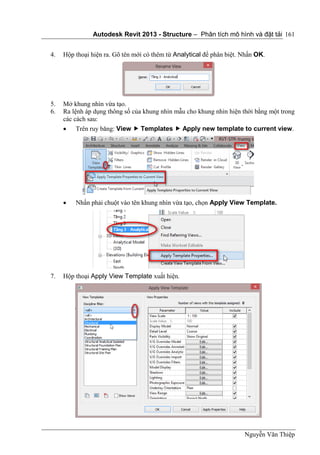 Autodesk Revit 2013 - Structure – Phân tích mô hình và đặt tải
Nguyễn Văn Thiệp
161
4. Hộp thoại hiện ra. Gõ tên mới có thêm từ Analytical để phân biệt. Nhấn OK.
5. Mở khung nhìn vừa tạo.
6. Ra lệnh áp dụng thông số của khung nhìn mẫu cho khung nhìn hiện thời bằng một trong
các cách sau:
 Trên ruy băng: View  Templates  Apply new template to current view.
 Nhấn phải chuột vào tên khung nhìn vừa tạo, chọn Apply View Template.
7. Hộp thoại Apply View Template xuất hiện.
 