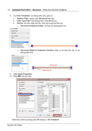 Autodesk Revit 2013 – Structure – Phân tích mô hình và đặt tải
Nguyễn Văn Thiệp
162
8. Tại View Templates: các khung nhìn mẫu, gồm có:
 Displine Filter: ngành, chọn Structural (kết cấu).
 View Type Filter: kiểu khung nhìn, chọn All (tất cả).
 Names: tên kiểu, nhấn mũi tên, chọn một trong hai kiểu sau:
o Structural Analytical Isolate: chỉ hiện các đường phân tích.
o Structural Model & Analytical Combine: hiện cả mô hình kết cấu và các
đường phân tích.
9. Nhấn Apply Properties.
10. Nhấn OK, kết thúc lệnh.
Hình dưới minh họa khung nhìn 3D thường và 3D Analytical.
 