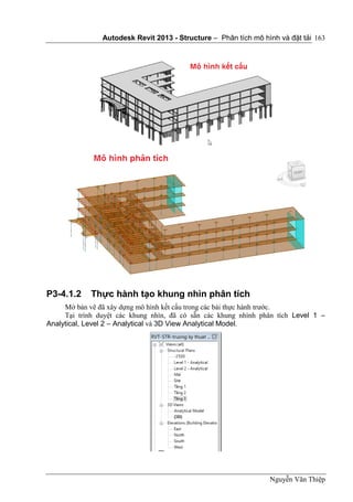 Autodesk Revit 2013 - Structure – Phân tích mô hình và đặt tải
Nguyễn Văn Thiệp
163
P3-4.1.2 Thực hành tạo khung nhìn phân tích
Mở bản vẽ đã xây dựng mô hình kết cấu trong các bài thực hành trước.
Tại trình duyệt các khung nhìn, đã có sẵn các khung nhình phân tích Level 1 –
Analytical, Level 2 – Analytical và 3D View Analytical Model.
 