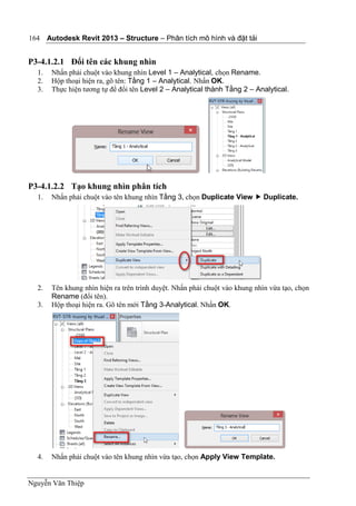 Autodesk Revit 2013 – Structure – Phân tích mô hình và đặt tải
Nguyễn Văn Thiệp
164
P3-4.1.2.1 Đổi tên các khung nhìn
1. Nhấn phải chuột vào khung nhìn Level 1 – Analytical, chọn Rename.
2. Hộp thoại hiện ra, gõ tên: Tầng 1 – Analytical. Nhấn OK.
3. Thực hiện tương tự để đổi tên Level 2 – Analytical thành Tầng 2 – Analytical.
P3-4.1.2.2 Tạo khung nhìn phân tích
1. Nhấn phải chuột vào tên khung nhìn Tầng 3, chọn Duplicate View  Duplicate.
2. Tên khung nhìn hiện ra trên trình duyệt. Nhấn phải chuột vào khung nhìn vừa tạo, chọn
Rename (đổi tên).
3. Hộp thoại hiện ra. Gõ tên mới Tầng 3-Analytical. Nhấn OK.
4. Nhấn phải chuột vào tên khung nhìn vừa tạo, chọn Apply View Template.
 