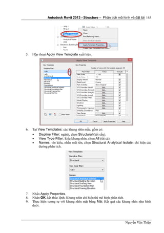 Autodesk Revit 2013 - Structure – Phân tích mô hình và đặt tải
Nguyễn Văn Thiệp
165
5. Hộp thoại Apply View Template xuất hiện.
6. Tại View Templates: các khung nhìn mẫu, gồm có:
 Displine Filter: ngành, chọn Structural (kết cấu).
 View Type Filter: kiểu khung nhìn, chọn All (tất cả).
 Names: tên kiểu, nhấn mũi tên, chọn Structural Analytical Isolate: chỉ hiện các
đường phân tích.
7. Nhấn Apply Properties.
8. Nhấn OK, kết thúc lệnh. Khung nhìn chỉ hiển thị mô hình phân tích.
9. Thực hiện tương tự với khung nhìn mặt bằng Mái. Kết quả các khung nhìn như hình
dưới.
 