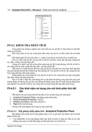 Autodesk Revit 2013 – Structure – Phân tích mô hình và đặt tải
Nguyễn Văn Thiệp
166
P3-4.2 KIỂM TRA PHÂN TÍCH
Trong phần này chúng ta nghiên cứu cách kiểm tra các gối đỡ và chạy kiểm tra tính bền
vững của mô hình.
Phải chạy kiểm tra tại các công đoạn khác nhau của dự án và điều chỉnh cho ăn khớp
nhau.
Mỗi thành phần kết cấu (cột, dầm v.v..) phải có gối đỡ tại mô hình vật lý với điểm tựa.
Cột có ít nhất một gối đỡ. Các gối đỡ có thể là: cột khác, móng độc lập hoặc móng liên
tục, dầm , tường, sàn hoặc đoạn dốc.
Tường có ít nhất 2 gối đỡ tại hai điểm hoặc một gối đỡ là một đường. Gối đỡ có thể là:
cột, móng liên tục hoặc móng độc lập, dầm , sàn hoặc đoạn dốc.
Dầm phải có ít nhất hai gối đỡ hoặc một gối đỡ tại một đầu mà ở đó được thiết lập điều
kiện giải phóng liên kết để cố định hoặc một mặt gối đỡ. Các gối đỡ có thể là: cột, móng liên tục
hoặc móng độc lập, dầm hoặc tường.
Thanh giằng chỉ có hai điểm đỡ. Các gối đỡ có thể là: cột, móng liên tục hoặc móng độc
lập, dầm, tường, sàn hoặc đoạn dốc.
Sàn có ít nhất 3 điểm đỡ; một đường đỡ và một điểm đỡ không cùng nằm trên cùng một
đường thẳng với đường đỡ nói trên; hai đường đỡ không cùng nằm trên một đường thẳng hoặc
một mặt đỡ. Các gối đỡ có thể là: cột, móng liên tục hoặc móng độc lập, dầm hoặc tường.
P3-4.2.1 Các khái niệm sử dụng cho mô hình phân tích kết
cấu
Mỗi thành viên của công trình kết cấu đều có các sở hữu riêng của mình gồm:
1. Analytical Projection Plane: mặt phẳng chứa hình chiếu
2. Physical Material Properties: vật liệu.
3. Release Conditions: điều kiện chuyển vị.
4. Rigid Link: liên kết cứng.
Chúng ta lần lượt nghiên cứu trong các mục dưới đây.
P3-4.2.1.1 Mặt phẳng chiếu phân tích - Analytical Projection Plane
Mặt phẳng chiếu phân tích là mặt phẳng chứa vị trí và giới hạn của thành viên mô hình
phân tích kết cấu.
1. Cột (columns) có hai mặt phẳng chiếu mặc định tại đỉnh và chân cột. Đây là các mặt
phẳng song song với mặt bằng tầng xác định giới hạn của cột kết cấu.
 