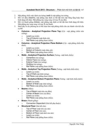 Autodesk Revit 2013 - Structure – Phân tích mô hình và đặt tải
Nguyễn Văn Thiệp
167
2. Mặt phẳng chiếu mặc định của tường (wall) là mặt phẳng tim tường.
3. Đối với dầm (beams), mặt phẳng mặc định có thể đặt trên mặt bằng tầng hoặc theo
hình dạng tiết diện. Mặt phẳng này song song với trục X của dầm.
4. Đối với thanh giằng (brace), mặt phẳng mặc định có thể đặt theo hình dạng tiết diện.
Mặt phẳng này song song với trục X của thanh.
5. Dưới đây là các phương án có thể chọn làm mặt phẳng chiếu cho các thành viên kết cấu
cụ thể:
 Columns - Analytical Projection Plane Top (Cột - mặt phẳng chiếu trên
xuống):
o Level (cao trình).
o Top of Column (mặt đỉnh cột).
o Ref Plane (mặt phẳng tham chiếu).
 Columns - Analytical Projection Plane Bottom (Cột - mặt phẳng chiếu bên
dưới):
o Level (cao trình).
o Bottom of Column (mặt chân cột).
o Ref Plane (mặt phẳng tham chiếu).
 Walls - Analytical Projection Surface (Tường - mặt hình chiếu):
o Centerline (tim tường).
o Interior Face (tim tường).
o Exterior Face (tim tường).
o Girdling (tim tường)..
o Ref Plane (mặt phẳng tham chiếu).
 Walls - Analytical Top Projection Plane (Tường - mặt hình chiếu trên):
o Level (cao trình).
o Top of Wall (mặt đỉnh tường).
o Ref Plane (mặt phẳng tham chiếu).
 Walls - Analytical Bottom Projection Plane (Tường - mặt hình chiếu dưới):
o Level (cao trình).
o Bottom of Wall (mặt chân tường).
o Ref Plane (mặt phẳng tham chiếu).
 Beams (Dầm):
o Top of Beam (mặt trên của dầm).
o Center of Beam (tim của dầm).
o Level (cao trình).
o Ref Plane (mặt phẳng tham chiếu).
 Brace (Thanh giằng):
o Connection Dependent (liên kết phụ thuộc).
 Structural Floor (Sàn kết cấu).
o Top of Floor (mặt trên của sàn).
o Center of Floor (tim sàn).
o Bottom of Floor (mặt dưới của sàn).
o Level (cao trình).
o Ref Plane (mặt phẳng tham chiếu).
 