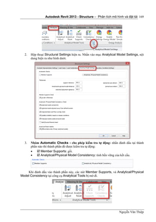 Autodesk Revit 2013 - Structure – Phân tích mô hình và đặt tải
Nguyễn Văn Thiệp
169
2. Hộp thoại Structural Settings hiện ra. Nhấn vào mục Analytical Model Settings, nội
dung hiện ra như hình dưới.
3. Nhóm Automatic Checks - cho phép kiểm tra tự động: nhấn đánh dấu tại thành
phần nào thì thành phần đó được kiểm tra tự động:
  Member Supports: gối.
  Analytical/Physical Model Consistency: tính bền vững của kết cấu.
Khi đánh dấu vào thành phần này, các nút Member Supports, và Analytical/Physical
Model Consistency tại công cụ Analytical Tools bị mờ đi.
 