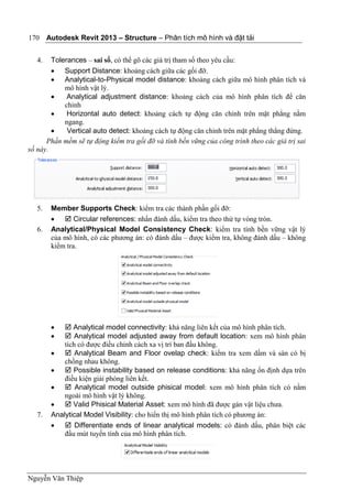 Autodesk Revit 2013 – Structure – Phân tích mô hình và đặt tải
Nguyễn Văn Thiệp
170
4. Tolerances – sai số, có thể gõ các giá trị tham số theo yêu cầu:
 Support Distance: khoảng cách giữa các gối đỡ.
 Analytical-to-Physical model distance: khoảng cách giữa mô hình phân tích và
mô hình vật lý.
 Analytical adjustment distance: khoảng cách của mô hình phân tích để căn
chỉnh
 Horizontal auto detect: khoảng cách tự động căn chỉnh trên mặt phẳng nằm
ngang.
 Vertical auto detect: khoảng cách tự động căn chỉnh trên mặt phẳng thẳng đứng.
Phần mềm sẽ tự động kiểm tra gối đỡ và tính bền vững của công trình theo các giá trị sai
số này.
5. Member Supports Check: kiểm tra các thành phần gối đỡ:
  Circular references: nhấn đánh dấu, kiểm tra theo thứ tự vòng tròn.
6. Analytical/Physical Model Consistency Check: kiểm tra tính bền vững vật lý
của mô hình, có các phương án: có đánh dấu – được kiểm tra, không đánh dấu – không
kiểm tra.
  Analytical model connectivity: khả năng liên kết của mô hình phân tích.
  Analytical model adjusted away from default location: xem mô hình phân
tích có được điều chỉnh cách xa vị trí ban đầu không.
  Analytical Beam and Floor ovelap check: kiểm tra xem dầm và sàn có bị
chồng nhau không.
  Possible instability based on release conditions: khả năng ổn định dựa trên
điều kiện giải phóng liên kết.
  Analytical model outside phisical model: xem mô hình phân tích có nằm
ngoài mô hình vật lý không.
  Valid Phisical Material Asset: xem mô hình đã được gán vật liệu chưa.
7. Analytical Model Visibility: cho hiển thị mô hình phân tích có phương án:
  Differentiate ends of linear analytical models: có đánh dấu, phân biệt các
đầu mút tuyến tính của mô hình phân tích.
 