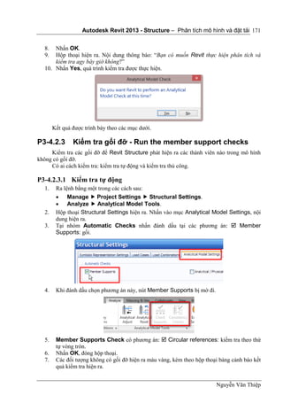 Autodesk Revit 2013 - Structure – Phân tích mô hình và đặt tải
Nguyễn Văn Thiệp
171
8. Nhấn OK.
9. Hộp thoại hiện ra. Nội dung thông báo: “Bạn có muốn Revit thực hiện phân tích và
kiểm tra agy bây giờ không?”
10. Nhấn Yes, quá trình kiểm tra được thực hiện.
Kết quả được trình bày theo các mục dưới.
P3-4.2.3 Kiểm tra gối đỡ - Run the member support checks
Kiểm tra các gối đỡ để Revit Structure phát hiện ra các thành viên nào trong mô hình
không có gối đỡ.
Có ai cách kiểm tra: kiểm tra tự động và kiểm tra thủ công.
P3-4.2.3.1 Kiểm tra tự động
1. Ra lệnh bằng một trong các cách sau:
 Manage  Project Settings  Structural Settings.
 Analyze  Analytical Model Tools.
2. Hộp thoại Structural Settings hiện ra. Nhấn vào mục Analytical Model Settings, nội
dung hiện ra.
3. Tại nhóm Automatic Checks nhấn đánh dấu tại các phương án:  Member
Supports: gối.
4. Khi đánh dấu chọn phương án này, nút Member Supports bị mờ đi.
5. Member Supports Check có phương án:  Circular references: kiểm tra theo thứ
tự vòng tròn.
6. Nhấn OK, đóng hộp thoại.
7. Các đối tượng không có gối đỡ hiện ra màu vàng, kèm theo hộp thoại bảng cảnh báo kết
quả kiểm tra hiện ra.
 