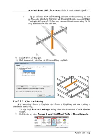 Autodesk Revit 2013 - Structure – Phân tích mô hình và đặt tải
Nguyễn Văn Thiệp
173
o Tiếp tục nhấn vào dấu + chỗ Warning, các cảnh báo thành viên cụ thể hiện
ra. Nhấn vào Structural Framing: UB-Universal Beam, nhấn nút Show.
Thành viên không có gối đỡ được đưa vào màn hình và có màu vàng. Có thể
xoay để nhìn rõ hơn như hình dưới.
9. Nhấn Close, kết thúc lệnh.
10. Hình ảnh dướt đây minh họa các đối tượng không có gối đỡ.
P3-4.2.3.2 Kiểm tra thủ công
Khi không dùng kiểm tra tự động hoặc việc kiểm tra tự động không phát hiện ra, chúng ta
có thể kiểm tra thủ công.
1. Tại hộp thoại Structural settings, không đánh dấu Automactic Check Member
Suport.
2. Ra lệnh trên ruy băng: Analyze  Analytical Model Tools  Check Supports.
 