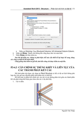 Autodesk Revit 2013 - Structure – Phân tích mô hình và đặt tải
Nguyễn Văn Thiệp
175
 Nhấn mở Warning. Chọn Structural Columns: UC-Universal Column-Column.
6. Nhấn nút Show. Thành viên không bền vững được đưa vào màn hình.
7. Nhấn Close, kết thúc kiểm tra.
Sau khi đã kiểm tra, chúng ta phát hiện chỗ nào cần thiết kế lại hoặc bổ sung, dùng
các công cụ thiết kế để hoàn thiện.
Cũng giống như kiểm tra gối đỡ, tính bền vững chỉ được kiểm tra một lần.
P3-4.3 CĂN CHỈNH SỰ TRÙNG KHÍT VÀ LIÊN TỤC CỦA
CÁC THÀNH PHẦN KẾT CẤU
Mô hình phân tích được xây dựng tại Revit Structure có thể có độ sai lệch không phù
hợp cho việc gửi trực tiếp đến phần mềm phân tích và thiết kế.
Để tính toán và phân tích chính xác, các nút và các đường phân tích giữa các thành phần
kết cấu phải trùng khít hoặc giao nhau như các ví dụ dưới đây.
1. Cột và dầm.
 