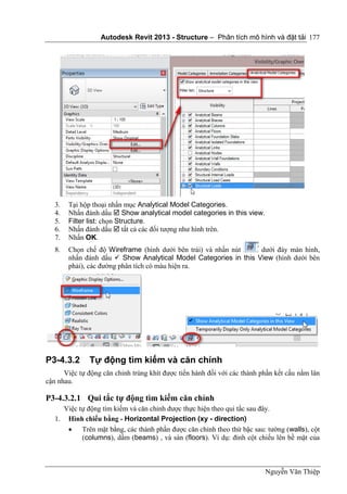 Autodesk Revit 2013 - Structure – Phân tích mô hình và đặt tải
Nguyễn Văn Thiệp
177
3. Tại hộp thoại nhấn mục Analytical Model Categories.
4. Nhấn đánh dấu  Show analytical model categories in this view.
5. Filter list: chọn Structure.
6. Nhấn đánh dấu  tất cả các đối tượng như hình trên.
7. Nhấn OK.
8. Chọn chế độ Wireframe (hình dưới bên trái) và nhấn nút dưới đáy màn hình,
nhấn đánh dấu  Show Analytical Model Categories in this View (hình dưới bên
phải), các đường phân tích có màu hiện ra.
P3-4.3.2 Tự động tìm kiếm và căn chỉnh
Việc tự động căn chỉnh trùng khít được tiến hành đối với các thành phần kết cấu nằm lân
cận nhau.
P3-4.3.2.1 Qui tắc tự động tìm kiếm căn chỉnh
Việc tự động tìm kiếm và căn chỉnh được thực hiện theo qui tắc sau đây.
1. Hình chiếu bằng - Horizontal Projection (xy - direction)
 Trên mặt bằng, các thành phần được căn chỉnh theo thứ bậc sau: tường (walls), cột
(columns), dầm (beams) , và sàn (floors). Ví dụ: đỉnh cột chiếu lên bề mặt của
 