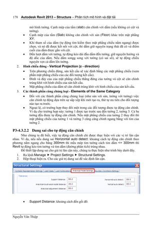 Autodesk Revit 2013 – Structure – Phân tích mô hình và đặt tải
Nguyễn Văn Thiệp
178
mô hình tường. Cạnh mép của tấm (slab) căn chỉnh với dầm (nếu không có cột và
tường).
 Cạnh mép của tấm (Slab) không căn chỉnh với sàn (Floor) khác trên mặt phằng
XY.
 Khi tham số của dầm (tự động tìm kiếm theo mặt phẳng chiếu nằm ngang) được
chọn, và nó đã được kết nối với cột, thì dầm giữ nguyên trạng thái đã có và điểm
cuối của dầm được gắn với cột.
 Đến lượt dầm với tường, tự động kéo dài đầu dầm đến tường, giữ nguyên hướng và
độ dốc của dầm. Nếu dầm songg song với tường (có sai số), sẽ tự động chiếu
nguyên vẹn cả dầm lên tường.
2. Hình chiếu đứng - Vertical Projection (z - direction)
 Trên phương chiếu đứng, sàn kết cấu sẽ xác định bằng các mặt phẳng chiếu (xem
phần mặt phẳng chiếu của các đối tượng kết cấu).
 Đỉnh và đáy của của mặt phẳng chiếu thẳng đứng của tường và cột sẽ căn chỉnh
trùng khít với hình chiếu của sàn kết cấu.
 Mặt phẳng chiếu của dầm sẽ căn chỉnh trùng khít với hình chiếu của sàn kết cấu.
3. Các thành phần cùng chủng loại - Elements of the Same Category
 Đối với các thành phần cùng chủng loại (như sàn với sàn, tường với tường) việc
căn chỉnh tự động dựa trên sự sắp xếp khi mới tạo ra, thứ tự ưu tiên cho đối tượng
nào tạo ra trước.
 Ngoại lệ, có trường hợp thay đổi một trong các đối tượng được tự động căn chỉnh.
Ví dụ cho trường hợp này: tường 1 được tạo trước sau đến tường 2, tường 3. Cả ba
tường đều được tự động căn chỉnh. Nếu mặt phẳng chiếu của tường 2 thay đổi thì
mặt phẳng chiếu của tường 1 và tường 3 cũng căng chỉnh ngang bằng với tim của
tường 2.
P3-4.3.2.2 Dung sai cho tự động căn chỉnh
Như chúng ta đã biết, việc tự động căn chỉnh chỉ được thực hiện với các vị trí lân cận
nhau. Ví dụ, nêu nếu dung sai Horizontal auto detect: khoảng cách tự động căn chỉnh theo
phương nằm ngang cho bằng 300mm thì mếu mép tim tường cách tim dầm <= 300mm thì
Revit tự động kéo tim tường và tim dầm (đường phân tích) trùng nhau.
Để thiết lập dung sai cho giá trị lân cận này, chúng ta thực hiện như trình bày dưới đây.
1. Ra lệnh Manage  Project Settings  Structural Settings.
2. Hộp thoại hiện ra. Cho các giá trị dung sai để xác định lân cận.
 Support Distance: khoảng cách đến gối đỡ.
 