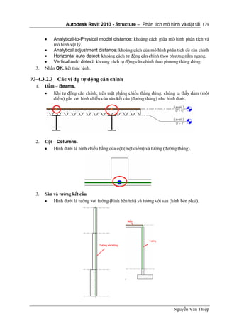 Autodesk Revit 2013 - Structure – Phân tích mô hình và đặt tải
Nguyễn Văn Thiệp
179
 Analytical-to-Physical model distance: khoảng cách giữa mô hình phân tích và
mô hình vật lý.
 Analytical adjustment distance: khoảng cách của mô hình phân tích để căn chỉnh
 Horizontal auto detect: khoảng cách tự động căn chỉnh theo phương nằm ngang.
 Vertical auto detect: khoảng cách tự động căn chỉnh theo phương thẳng đứng.
3. Nhấn OK, kết thúc lệnh.
P3-4.3.2.3 Các ví dụ tự động căn chỉnh
1. Dầm – Beams.
 Khi tự động căn chỉnh, trên mặt phẳng chiếu thẳng đứng, chúng ta thấy dầm (một
điểm) gắn với hình chiếu của sàn kết cấu (đường thẳng) như hình dưới.
2. Cột – Columns.
 Hình dưới là hình chiếu bằng của cột (một điểm) và tường (đường thẳng).
3. Sàn và tường kết cấu
 Hình dưới là tường với tường (hình bên trái) và tường với sàn (hình bên phải).
 