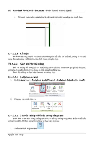 Autodesk Revit 2013 – Structure – Phân tích mô hình và đặt tải
Nguyễn Văn Thiệp
180
 Nếu mặt phẳng chiếu của tường là mặt ngoài tường thì sàn cũng căn chỉnh theo.
P3-4.3.2.4 Kết luận
Để Revit tự động tìm và căn chỉnh các thành phần kết cấu, khi thiết kế, chúng ta cần chú
trọng dùng các công cụ bắt điểm, xác định chuẩn cho phù hợp.
P3-4.3.3 Căn chỉnh thủ công
Đối với những đối tượng có các mặt phẳng chiếu cách xa nhau vượt quá giá trị dung sai,
không tự động căn chỉnh được, chúng ta phải căn chỉnh bằng tay.
Dưới đây chúng ta thực hiện cho một số trường hợp.
P3-4.3.3.1 Ra lệnh căn chỉnh
1. Ra lệnh Analyze  Analytical Model Tools  Analytical Adjust (phím tắt AA).
2. Công cụ căn chỉnh hiện ra.
P3-4.3.3.2 Các bức tường có bề dầy không bằng nhau
Hình dưới là hai bức tường chồng lên nhau, có bề dầy không bằng nhau. Biểu đồ kết cấu
không trùng khít. Để làm trùng khít chúng ta thực hiện như sau:
1. Nhấn nút Wall Adjustment .
 