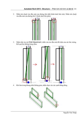 Autodesk Revit 2013 - Structure – Phân tích mô hình và đặt tải
Nguyễn Văn Thiệp
181
2. Nhấn trái chuột vào đầu mút của đường thứ nhất (hình dưới bên trái). Nhấn trái chuột
vào đầu mút của đường thứ 2 (hình dưới bên phải).
3. Nhấn tiếp vào nút Wall Adjustment, nhấn vào các đầu mút đối diện của các bức tường.
Kết quả hai đường trùng nhau.
4. Khi làm trong khung nhìn không gian, nhấn chọn vào các cạnh thẳng đứng.
 