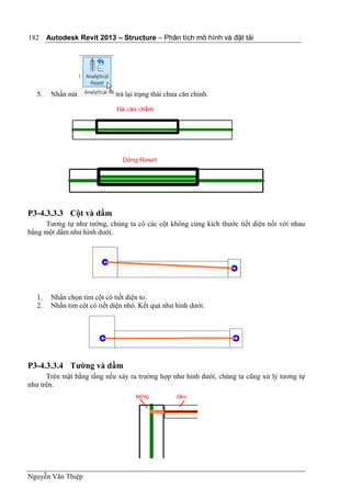 Autodesk Revit 2013 – Structure – Phân tích mô hình và đặt tải
Nguyễn Văn Thiệp
182
5. Nhấn nút trả lại trạng thái chưa căn chỉnh.
P3-4.3.3.3 Cột và dầm
Tương tự như tường, chúng ta có các cột không cùng kích thước tiết diện nối với nhau
bằng một dầm như hình dưới.
1. Nhấn chọn tim cột có tiết diện to.
2. Nhấn tim cột có tiết diện nhỏ. Kết quả như hình dưới.
P3-4.3.3.4 Tường và dầm
Trên mặt bằng tầng nếu xảy ra trường hợp như hình dưới, chúng ta cũng xử lý tương tự
như trên.
 