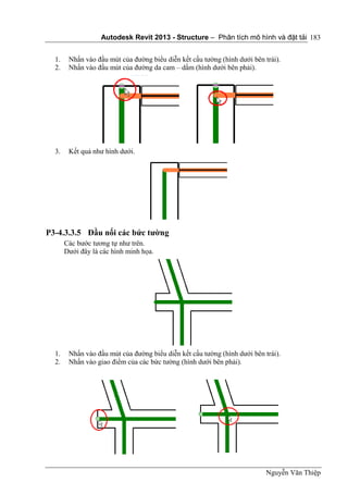 Autodesk Revit 2013 - Structure – Phân tích mô hình và đặt tải
Nguyễn Văn Thiệp
183
1. Nhấn vào đầu mút của đường biểu diễn kết cấu tường (hình dưới bên trái).
2. Nhấn vào đầu mút của đường da cam – dầm (hình dưới bên phải).
3. Kết quả như hình dưới.
P3-4.3.3.5 Đầu nối các bức tường
Các bước tương tự như trên.
Dưới đây là các hình minh họa.
1. Nhấn vào đầu mút của đường biểu diễn kết cấu tường (hình dưới bên trái).
2. Nhấn vào giao điểm của các bức tường (hình dưới bên phải).
 