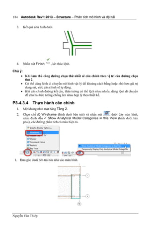 Autodesk Revit 2013 – Structure – Phân tích mô hình và đặt tải
Nguyễn Văn Thiệp
184
3. Kết quả như hình dưới.
4. Nhấn nút Finish , kết thúc lệnh.
Chú ý:
 Khi làm thủ công đường chọn thứ nhất sẽ căn chỉnh theo vị trí của đường chọn
thứ 2.
 Có thể dùng lệnh di chuyển mô hình vật lý để khoảng cách bằng hoặc nhỏ hơn giá trị
dung sai, việc căn chỉnh sẽ tự động.
 Khi căn chỉnh đường kết cấu, thân tường có thể lệch nhau nhiều, dùng lệnh di chuyển
để cho hai bức tường chồng lên nhau hợp lý theo thiết kế.
P3-4.3.4 Thực hành căn chỉnh
1. Mở khung nhìn mặt bằng Tầng 2.
2. Chọn chế độ Wireframe (hình dưới bên trái) và nhấn nút dưới đáy màn hình,
nhấn đánh dấu  Show Analytical Model Categories in this View (hình dưới bên
phải), các đường phân tích có màu hiện ra.
1. Đưa góc dưới bên trái tòa nhà vào màn hình.
 