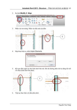 Autodesk Revit 2013 - Structure – Phân tích mô hình và đặt tải
Nguyễn Văn Thiệp
185
2. Ra lệnh Modify  Align.
3. Nhấn vào tim tường. Nhấn vào đầu mút của dầm.
4. Hộp thoại hiện ra, nhấn Unjoin Elements.
5. Kết quả dầm ngắn lại như hình dưới bên trái. Khi đó đường phân tích tự động kết nối
với nhau (hình dưới bên phải).
6. Tiếp tục thực hiện với dầm phía dưới.
 