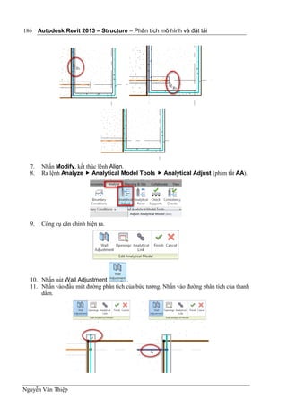 Autodesk Revit 2013 – Structure – Phân tích mô hình và đặt tải
Nguyễn Văn Thiệp
186
7. Nhấn Modify, kết thúc lệnh Align.
8. Ra lệnh Analyze  Analytical Model Tools  Analytical Adjust (phím tắt AA).
9. Công cụ căn chỉnh hiện ra.
10. Nhấn nút Wall Adjustment .
11. Nhấn vào đầu mút đường phân tích của bức tường. Nhấn vào đường phân tích của thanh
dầm.
 