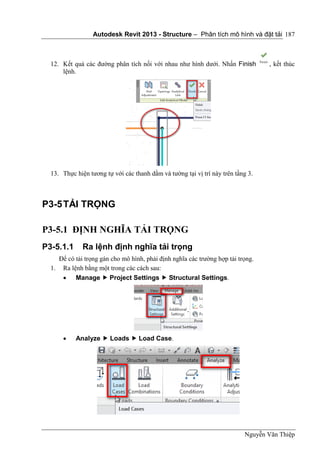 Autodesk Revit 2013 - Structure – Phân tích mô hình và đặt tải
Nguyễn Văn Thiệp
187
12. Kết quả các đường phân tích nối với nhau như hình dưới. Nhấn Finish , kết thúc
lệnh.
13. Thực hiện tương tự với các thanh dầm và tường tại vị trí này trên tầng 3.
P3-5TẢI TRỌNG
P3-5.1 ĐỊNH NGHĨA TẢI TRỌNG
P3-5.1.1 Ra lệnh định nghĩa tải trọng
Để có tải trọng gán cho mô hình, phải định nghĩa các trường hợp tải trọng.
1. Ra lệnh bằng một trong các cách sau:
 Manage  Project Settings  Structural Settings.
 Analyze  Loads  Load Case.
 