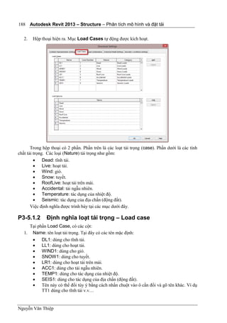 Autodesk Revit 2013 – Structure – Phân tích mô hình và đặt tải
Nguyễn Văn Thiệp
188
2. Hộp thoại hiện ra. Mục Load Cases tự động được kích hoạt.
Trong hộp thoại có 2 phần. Phần trên là các loạt tải trọng (case). Phần dưới là các tính
chất tải trọng. Các loại (Nature) tải trọng như gồm:
 Dead: tĩnh tải.
 Live: hoạt tải.
 Wind: gió.
 Snow: tuyết.
 RoofLive: hoạt tải trên mái.
 Accidental: tải ngẫu nhiên.
 Temperature: tác dụng của nhiệt độ.
 Seismic: tác dụng của địa chấn (động đất).
Việc định nghĩa được trình bày tại các mục dưới đây.
P3-5.1.2 Định nghĩa loạt tải trọng – Load case
Tại phần Load Case, có các cột:
1. Name: tên loạt tải trọng. Tại đây có các tên mặc định:
 DL1: dùng cho tĩnh tải.
 LL1: dùng cho hoạt tải.
 WIND1: dùng cho gió.
 SNOW1: dùng cho tuyết.
 LR1: dùng cho hoạt tải trên mái.
 ACC1: dùng cho tải ngẫu nhiên.
 TEMP1: dùng cho tác dụng của nhiệt độ.
 SEIS1: dùng cho tác dụng của địa chấn (động đất).
 Tên này có thể đổi tùy ý bằng cách nhấn chuột vào ô cần đổi và gõ tên khác. Ví dụ
TT1 dùng cho tĩnh tải v.v…
 