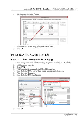Autodesk Revit 2013 - Structure – Phân tích mô hình và đặt tải
Nguyễn Văn Thiệp
191
1. Đổi tên giống như Load Cases:
2. Việc thêm, xóa loại tải trọng giống như Load Cases.
3. Nhấn OK.
P3-5.2 GÁN TẢI VÀ TỔ HỢP TẢI
P3-5.2.1 Chọn chế độ hiển thị tải trọng
Tại các khung nhìn, muốn hiển thị tải trọng khi gán tải, phải chọn chế độ hiển thị.
1. Mở khung nhìn quan sát.
2. Ra lệnh VG.
3. Tại hộp thoại nhấn mục Analytical Model Categories.
4. Nhấn đánh dấu  Show analytical model categories in this view.
5. Filter list: chọn Structure.
6. Nhấn đánh dấu  Strctural Loads.
7. Nhấn OK.
 