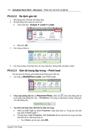 Autodesk Revit 2013 – Structure – Phân tích mô hình và đặt tải
Nguyễn Văn Thiệp
192
P3-5.2.2 Ra lệnh gán tải
1. Mở khung nhìn 3D hoặc mặt bằng tầng.
2. Ra lệnh bằng một trong các cách sau:
 Trên trình đơn: Analyze  Loads  Loads.
 Phím tắt: LD.
3. Các công cụ hiện ra.
4. Các loạt tải được trình bày theo các mục tiếp theo, không nhắc lại phần ra lệnh.
P3-5.2.3 Gán tải trọng tập trung – Point load
Tải này gán cho khung, giàn phẳng hoặc không gian, đầu cột.
1. Tại công cụ Modify|Place Loads, chọn Point Load.
2. Chọn mặt phẳng đặt tải: tại Placement Plane, nhấn nút chọn mặt phẳng đặt tải
(xem phần mặt phẳng làm việc – Workplane). Tải trọng có phương tác dụng vuông góc
với mặt phẳng này.
3. Tạo kiểu mới hoặc thay đổi kiểu ký hiệu tải trọng:
 Nhấn nút Edit Type tại thanh Properties. Hộp thoại hiện ra. Trong này tên kiểu
mặc định là Point Load 1.
 Tại hộp thoại Type Properties, nhấn Duplicate để tạo một kiểu tải trọng mới dựa
trên kiểu đã có, hộp thoại hiện ra.
o Tại ô Name, gõ tên mới, nhấn OK.
 