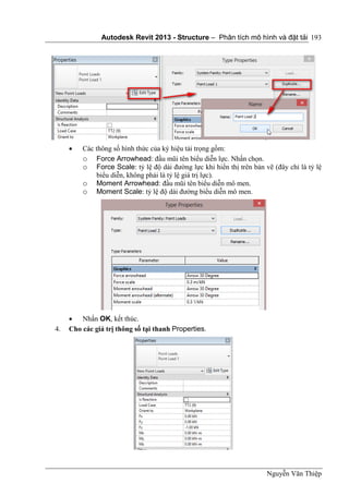 Autodesk Revit 2013 - Structure – Phân tích mô hình và đặt tải
Nguyễn Văn Thiệp
193
 Các thông số hình thức của ký hiệu tải trọng gồm:
o Force Arrowhead: đầu mũi tên biểu diễn lực. Nhấn chọn.
o Force Scale: tỷ lệ độ dài đường lực khi hiển thị trên bản vẽ (đây chỉ là tỷ lệ
biểu diễn, không phải là tỷ lệ giá trị lực).
o Moment Arrowhead: đầu mũi tên biểu diễn mô men.
o Moment Scale: tỷ lệ độ dài đường biểu diễn mô men.
 Nhấn OK, kết thúc.
4. Cho các giá trị thông số tại thanh Properties.
 