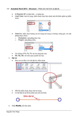 Autodesk Revit 2013 – Structure – Phân tích mô hình và đặt tải
Nguyễn Văn Thiệp
194
 Is Reaction : có đánh dấu – có phản lực.
 Load Case: loạt tải trọng, nhấn chuột chọn theo danh sách đã định nghĩa tại phần
trước.
 Orient to: nhấn chọn hướng của tải trọng (tải trọng có hướng vuông góc với mặt
phằng được chọn):
o Workplane: mặt phẳng làm việc.
o Project: mặt phẳng chiếu.
 Các thông số Fx, Fy, Fz: lực tác dụng dọc trục.
 Mx, My, Mz: mô men quay quanh các trục.
5. Đặt tải:
 Đưa con trỏ đến vị trí cần đặt tải, nhấn chuột.
 Mỗi lần nhấn chuột, được một tải trọng.
 Có thể đặt tải tại bất kỳ điểm nào trên mô hình.
6. Nhấn Modify, kết thúc lệnh.
 