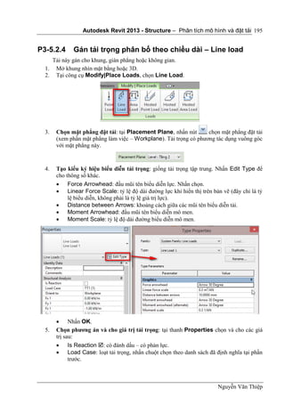 Autodesk Revit 2013 - Structure – Phân tích mô hình và đặt tải
Nguyễn Văn Thiệp
195
P3-5.2.4 Gán tải trọng phân bố theo chiều dài – Line load
Tải này gán cho khung, giàn phẳng hoặc không gian.
1. Mở khung nhìn mặt bằng hoặc 3D.
2. Tại công cụ Modify|Place Loads, chọn Line Load.
3. Chọn mặt phẳng đặt tải: tại Placement Plane, nhấn nút chọn mặt phẳng đặt tải
(xem phần mặt phẳng làm việc – Workplane). Tải trọng có phương tác dụng vuông góc
với mặt phẳng này.
4. Tạo kiểu ký hiệu biểu diễn tải trọng: giống tải trọng tập trung. Nhấn Edit Type để
cho thông số khác.
 Force Arrowhead: đầu mũi tên biểu diễn lực. Nhấn chọn.
 Linear Force Scale: tỷ lệ độ dài đường lực khi hiển thị trên bản vẽ (đây chỉ là tỷ
lệ biểu diễn, không phải là tỷ lệ giá trị lực).
 Distance between Arrows: khoảng cách giữa các mũi tên biểu diễn tải.
 Moment Arrowhead: đầu mũi tên biểu diễn mô men.
 Moment Scale: tỷ lệ độ dài đường biểu diễn mô men.
 Nhấn OK.
5. Chọn phương án và cho giá trị tải trọng: tại thanh Properties chọn và cho các giá
trị sau:
 Is Reaction : có đánh dấu – có phản lực.
 Load Case: loạt tải trọng, nhấn chuột chọn theo danh sách đã định nghĩa tại phần
trước.
 