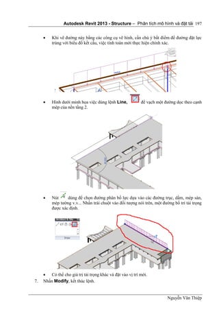 Autodesk Revit 2013 - Structure – Phân tích mô hình và đặt tải
Nguyễn Văn Thiệp
197
 Khi vẽ đường này bằng các công cụ vẽ hình, cần chú ý bắt điểm để đường đặt lực
trùng với biểu đồ kết cấu, việc tính toán mới thực hiện chính xác.
 Hình dưới minh họa việc dùng lệnh Line, để vạch một đường dọc theo cạnh
mép của nền tầng 2.
 Nút dùng để chọn đường phân bố lực dựa vào các đường trục, dầm, mép sàn,
mép tường v.v... Nhấn trái chuột vào đối tượng nói trên, một đường bố trí tải trọng
được xác định.
 Có thể cho giá trị tải trọng khác và đặt vào vị trí mới.
7. Nhấn Modify, kết thúc lệnh.
 