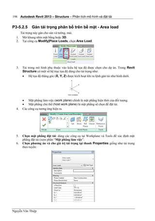 Autodesk Revit 2013 – Structure – Phân tích mô hình và đặt tải
Nguyễn Văn Thiệp
198
P3-5.2.5 Gán tải trọng phân bố trên bề mặt - Area load
Tải trọng này gán cho sàn và tường, mái.
1. Mở khung nhìn mặt bằng hoặc 3D.
2. Tại công cụ Modify|Place Loads, chọn Area Load.
3. Tải trong mô hình phụ thuộc vào kiểu hệ tọa độ được chọn cho dự án. Trong Revit
Structure có một số hệ trục tọa độ dùng cho tải trọng như:
 Hệ tọa độ thẳng góc (X, Y, Z) được kích hoạt khi ra lệnh gán tải như hình dưới.
 Mặt phẳng làm việc (work plane) chính là mặt phẳng hiện thời của đối tượng.
 Mặt phẳng chủ thể (host work plane) là mặt phẳng sẽ chọn để đặt tải.
4. Các công cụ tương ứng hiện ra.
5. Chọn mặt phẳng đặt tải: dùng các công cụ tại Workplane và Tools để xác định mặt
phẳng đặt tải (xem phần “Mặt phẳng làm việc”.
6. Chọn phương án và cho giá trị tải trọng tại thanh Properties giống như tải trọng
theo tuyến:
 