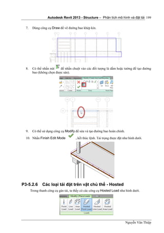 Autodesk Revit 2013 - Structure – Phân tích mô hình và đặt tải
Nguyễn Văn Thiệp
199
7. Dùng công cụ Draw để vẽ đường bao khép kín.
8. Có thể nhấn nút để nhấn chuột vào các đối tượng là dầm hoặc tường để tạo đường
bao (không chọn được sàn).
9. Có thể sử dụng công cụ Modify để sửa và tạo đường bao hoàn chỉnh.
10. Nhấn Finish Edit Mode , kết thúc lệnh. Tải trọng được đặt như hình dưới.
P3-5.2.6 Các loại tải đặt trên vật chủ thể - Hosted
Trong thanh công cụ gán tải, ta thấy có các công cụ Hosted Load như hình dưới.
 