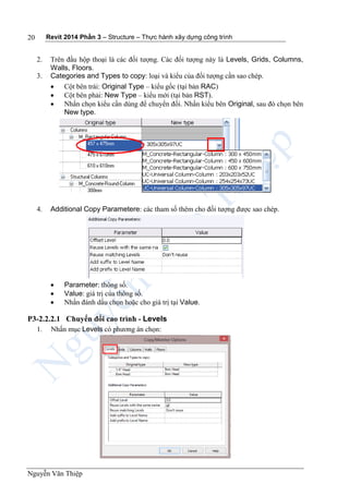 Revit 2014 Phần 3 – Structure – Thực hành xây dựng công trình
Nguyễn Văn Thiệp
20
2. Trên đầu hộp thoại là các đối tượng. Các đối tượng này là Levels, Grids, Columns,
Walls, Floors.
3. Categories and Types to copy: loại và kiểu của đối tượng cần sao chép.
 Cột bên trái: Original Type – kiểu gốc (tại bản RAC)
 Cột bên phải: New Type – kiểu mới (tại bản RST).
 Nhấn chọn kiểu cần dùng để chuyển đối. Nhấn kiểu bên Original, sau đó chọn bên
New type.
4. Additional Copy Parametere: các tham số thêm cho đối tượng được sao chép.
 Parameter: thông số.
 Value: giá trị của thông số.
 Nhấn đánh dấu chọn hoặc cho giá trị tại Value.
P3-2.2.2.1 Chuyển đổi cao trình - Levels
1. Nhấn mục Levels có phương án chọn:
 