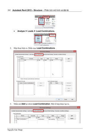 Autodesk Revit 2013 – Structure – Phân tích mô hình và đặt tải
Nguyễn Văn Thiệp
202
 Analyze  Loads  Load Combinations.
2. Hộp thoại hiện ra. Nhấn mục Load Combinations.
3. Nhấn nút Add tại nhóm Load Combination. Một tổ hợp được tạo ra.
 