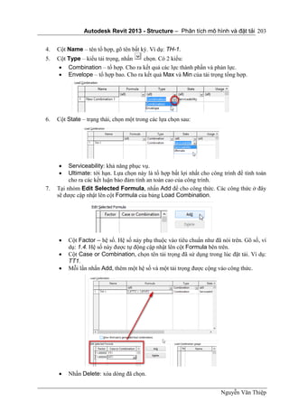 Autodesk Revit 2013 - Structure – Phân tích mô hình và đặt tải
Nguyễn Văn Thiệp
203
4. Cột Name – tên tổ hợp, gõ tên bất kỳ. Ví dụ: TH-1.
5. Cột Type – kiểu tải trọng, nhấn chọn. Có 2 kiểu:
 Combination – tổ hợp. Cho ra kết quả các lực thành phần và phản lực.
 Envelope – tổ hợp bao. Cho ra kết quả Max và Min của tải trọng tổng hợp.
6. Cột State – trạng thái, chọn một trong các lựa chọn sau:
 Serviceability: khả năng phục vụ.
 Ultimate: tới hạn. Lựa chọn này là tổ hợp bất lợi nhất cho công trình để tính toán
cho ra các kết luận bảo đảm tính an toàn cao của công trình.
7. Tại nhóm Edit Selected Formula, nhấn Add để cho công thức. Các công thức ở đây
sẽ được cập nhật lên cột Formula của bảng Load Combination.
 Cột Factor – hệ số. Hệ số này phụ thuộc vào tiêu chuẩn như đã nói trên. Gõ số, ví
dụ: 1.4. Hệ số này được tự động cập nhật lên cột Formula bên trên.
 Cột Case or Combination, chọn tên tải trọng đã sử dụng trong lúc đặt tải. Ví dụ:
TT1.
 Mỗi lần nhấn Add, thêm một hệ số và một tải trọng được cộng vào công thức.
 Nhấn Delete: xóa dòng đã chọn.
 