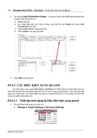 Autodesk Revit 2013 – Structure – Phân tích mô hình và đặt tải
Nguyễn Văn Thiệp
204
8. Tại nhóm Load Combination Usage – sử dụng tổ hợp, nhấn Add thêm phương thức
sử dụng (một dòng hiện ra).
 Name: đặt tên.
 Set: nhấn đánh dấu, tên ở đây sẽ được cập nhật lên cột Usage của bảng Load
Combination bên trên.
 Nhấn Check None: không thiết lập.
 Nhấn Delete: xóa dòng đã chọn.
9. Nhấn OK, kết thức lệnh.
P3-5.3 CÁC ĐIỀU KIỆN XUNG QUANH
Các điều kiện xung quanh (Boundary conditions) là thành phần mô hình phân tích xác
định điều kiện gối đỡ của thành phần kết cấu với môi trường xung quanh. Ví dụ, nền đất dưới
móng của công trình. Các thành phần này được sử dụng để thông tin về bảo đảm kỹ thuật nền
móng cho phần mềm phân tích.
P3-5.3.1 Thiết lập hình dạng ký hiệu điều kiện xung quanh
1. Ra lệnh bằng một trong các cách sau:
 Manage  Project Settings  Structural Settings.
 