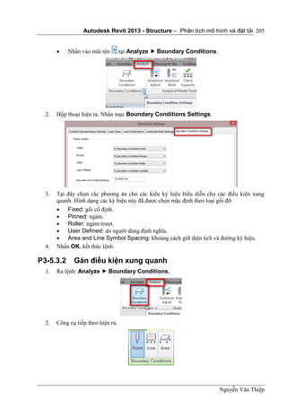 Autodesk Revit 2013 - Structure – Phân tích mô hình và đặt tải
Nguyễn Văn Thiệp
205
 Nhấn vào mũi tên tại Analyze  Boundary Conditions.
2. Hộp thoại hiện ra. Nhấn mục Boundary Conditions Settings.
3. Tại đây chọn các phương án cho các kiểu ký hiệu biểu diễn cho các điều kiện xung
quanh. Hình dạng các ký hiệu này đã được chọn mặc định theo loại gối đỡ.
 Fixed: gối cố định.
 Pinned: ngàm.
 Roller: ngàm trượt.
 User Defined: do người dùng định nghĩa.
 Area and Line Symbol Spacing: khoảng cách giữ diện tích và đường ký hiệu.
4. Nhấn OK, kết thúc lệnh.
P3-5.3.2 Gán điều kiện xung quanh
1. Ra lệnh: Analyze  Boundary Conditions.
2. Công cụ tiếp theo hiện ra.
 