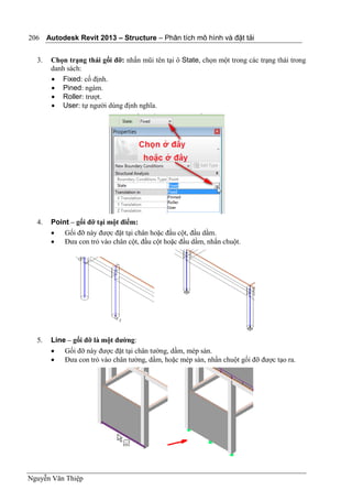 Autodesk Revit 2013 – Structure – Phân tích mô hình và đặt tải
Nguyễn Văn Thiệp
206
3. Chọn trạng thái gối đỡ: nhấn mũi tên tại ô State, chọn một trong các trạng thái trong
danh sách:
 Fixed: cố định.
 Pined: ngàm.
 Roller: trượt.
 User: tự người dùng định nghĩa.
4. Point – gối đỡ tại một điểm:
 Gối đỡ này được đặt tại chân hoặc đầu cột, đầu dầm.
 Đưa con trỏ vào chân cột, đầu cột hoặc đầu dầm, nhấn chuột.
5. Line – gối đỡ là một đường:
 Gối đỡ này được đặt tại chân tường, dầm, mép sàn.
 Đưa con trỏ vào chân tường, dầm, hoặc mép sàn, nhấn chuột gối đỡ được tạo ra.
 