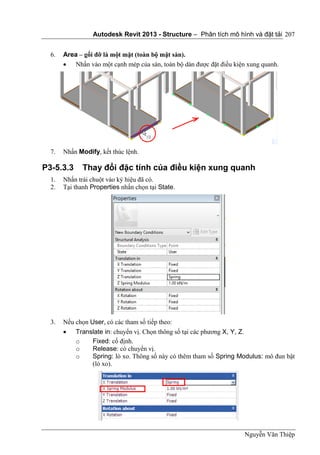 Autodesk Revit 2013 - Structure – Phân tích mô hình và đặt tải
Nguyễn Văn Thiệp
207
6. Area – gối đỡ là một mặt (toàn bộ mặt sàn).
 Nhấn vào một cạnh mép của sàn, toàn bộ dàn được đặt điều kiện xung quanh.
7. Nhấn Modify, kết thúc lệnh.
P3-5.3.3 Thay đổi đặc tính của điều kiện xung quanh
1. Nhấn trái chuột vào ký hiệu đã có.
2. Tại thanh Properties nhấn chọn tại State.
3. Nếu chọn User, có các tham số tiếp theo:
 Translate in: chuyển vị. Chọn thông số tại các phương X, Y, Z.
o Fixed: cố định.
o Release: có chuyển vị.
o Spring: lò xo. Thông số này có thêm tham số Spring Modulus: mô đun bật
(lò xo).
 