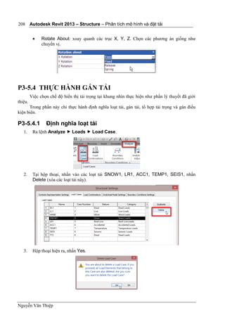 Autodesk Revit 2013 – Structure – Phân tích mô hình và đặt tải
Nguyễn Văn Thiệp
208
 Rotate About: xoay quanh các trục X, Y, Z. Chọn các phương án giống như
chuyển vị.
P3-5.4 THỰC HÀNH GÁN TẢI
Việc chọn chế độ hiển thị tải trọng tại khung nhìn thực hiện như phần lý thuyết đã giới
thiệu.
Trong phần này chỉ thực hành định nghĩa loạt tải, gán tải, tổ hợp tải trọng và gán điều
kiện biên.
P3-5.4.1 Định nghĩa loạt tải
1. Ra lệnh Analyze  Loads  Load Case.
2. Tại hộp thoại, nhấn vào các loạt tải SNOW1, LR1, ACC1, TEMP1, SEIS1, nhấn
Delete (xóa các loạt tải này).
3. Hộp thoại hiện ra, nhấn Yes.
 