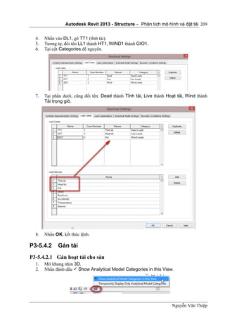 Autodesk Revit 2013 - Structure – Phân tích mô hình và đặt tải
Nguyễn Văn Thiệp
209
4. Nhấn vào DL1, gõ TT1 (tĩnh tải).
5. Tương tự, đổi tên LL1 thành HT1, WIND1 thành GIO1.
6. Tại cột Categories để nguyên.
7. Tại phần dưới, cũng đổi tên: Dead thành Tĩnh tải, Live thành Hoạt tải, Wind thành
Tải trọng gió.
8. Nhấn OK, kết thúc lệnh.
P3-5.4.2 Gán tải
P3-5.4.2.1 Gán hoạt tải cho sàn
1. Mở khung nhìn 3D.
2. Nhấn đánh dấu  Show Analytical Model Categories in this View.
 