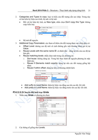 Revit 2014 Phần 3 – Structure – Thực hành xây dựng công trình
Nguyễn Văn Thiệp
21
2. Categories and Types to copy: loại và kiểu của đối tượng cần sao chép. Trong này
có hai kiểu ký hiệu cao trình, hệ anh và hệ mét.
 Đối với ký hiệu hệ Anh, tại New type, nhấn chọn Don’t copy this Type: không
copy kiểu này.
 Hệ mét để nguyên.
3. Additional Copy Parametere: các tham số thêm cho đối tượng được sao chép gồm có:
 Offset Level: đường cao độ mới sẽ cách đường gốc một khoảng bằng giá trị tại
Value.
 Reuse Levels with the same name : có đánh dấu – dùng lại tên của cao độ tại
bản gốc.
 Reuse matching levels: nhấn chọn một trong các phương án:
o Don’reuse: không dùng lại. Trong bài thực hành để nguyên phương án mặc
định này.
o Reuse if Elements match exactly: dùng lại nếu các đối tượng giống hệt
nhau.
o Reuse if within offset: dùng lại nếu có khoảng chênh lệch.
 Add suffix to Level Name: thêm ký hiệu vào đằng sau tên cao độ. Gõ chữ.
 Add prefix to Level Name: thêm ký hiệu vào đằng trước tên cao độ. Gõ chữ.
P3-2.2.2.2Chuyển đổi lưới trục Grids
1. Nhấn mục Grids có phương án chọn:
2. Các thông số giống như Levels.
 