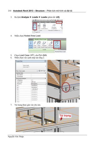 Autodesk Revit 2013 – Structure – Phân tích mô hình và đặt tải
Nguyễn Văn Thiệp
210
3. Ra lệnh Analyze  Loads  Loads (phím tắt: LD).
4. Nhấn chọn Hosted Area Load.
5. Chọn Load Case: HT1, cho Fz=-2kN.
6. Nhấn chọn vào cạnh mép sàn tầng 2.
7. Tải trọng được gán vào cho sàn.
 