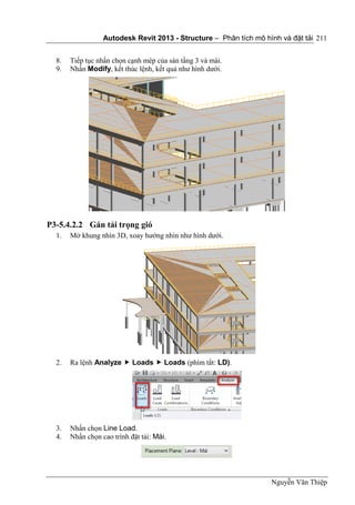 Autodesk Revit 2013 - Structure – Phân tích mô hình và đặt tải
Nguyễn Văn Thiệp
211
8. Tiếp tục nhấn chọn cạnh mép của sàn tầng 3 và mái.
9. Nhấn Modify, kết thúc lệnh, kết quả như hình dưới.
P3-5.4.2.2 Gán tải trọng gió
1. Mở khung nhìn 3D, xoay hướng nhìn như hình dưới.
2. Ra lệnh Analyze  Loads  Loads (phím tắt: LD).
3. Nhấn chọn Line Load.
4. Nhấn chọn cao trình đặt tải: Mái.
 