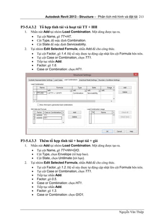 Autodesk Revit 2013 - Structure – Phân tích mô hình và đặt tải
Nguyễn Văn Thiệp
213
P3-5.4.3.2 Tổ hợp tĩnh tải và hoạt tải TT + HH
1. Nhấn nút Add tại nhóm Load Combination. Một dòng được tạo ra.
 Tại cột Name, gõ TT+HT.
 Cột Type, để mặc định Combination.
 Cột State để mặc định Serviceability.
2. Tại nhóm Edit Selected Formula, nhấn Add để cho công thức.
 Tại cột Factor, gõ 1.4. Hệ số này được tự động cập nhật lên cột Formula bên trên.
 Tại cột Case or Combination, chọn TT1.
 Tiếp tục nhấn Add.
 Factor: gõ 1.6.
 Case or Combination: chọn HT1.
P3-5.4.3.3 Thêm tổ hợp tĩnh tải + hoạt tải + gió
1. Nhấn nút Add tại nhóm Load Combination. Một dòng được tạo ra.
 Tại cột Name, gõ TT+HH+GIO.
 Cột Type, chọn Envelope (tổ hợp bao).
 Cột State, chọn Untilmate (tới hạn).
2. Tại nhóm Edit Selected Formula, nhấn Add để cho công thức.
 Tại cột Factor, gõ 1.2. Hệ số này được tự động cập nhật lên cột Formula bên trên.
 Tại cột Case or Combination, chọn TT1.
 Tiếp tục nhấn Add.
 Factor: gõ 0.5.
 Case or Combination: chọn HT1.
 Tiếp tục nhấn Add.
 Factor: gõ 1.3.
 Case or Combination: chọn GIO1.
 