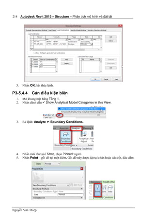Autodesk Revit 2013 – Structure – Phân tích mô hình và đặt tải
Nguyễn Văn Thiệp
214
3. Nhấn OK, kết thúc lệnh.
P3-5.4.4 Gán điều kiện biên
1. Mở khung mặt bằng Tầng 1.
2. Nhấn đánh dấu  Show Analytical Model Categories in this View.
3. Ra lệnh: Analyze  Boundary Conditions.
4. Nhấn mũi tên tại ô State, chọn Pinned: ngàm.
5. Nhấn Point – gối đỡ tại một điểm. Gối đỡ này được đặt tại chân hoặc đầu cột, đầu dầm
 